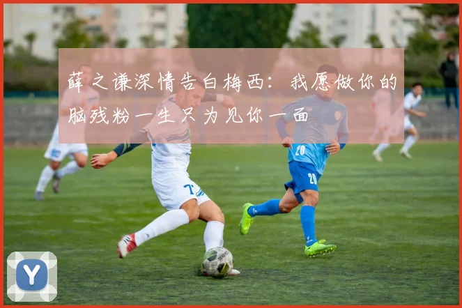 薛之谦深情告白梅西：我愿做你的脑残粉一生只为见你一面