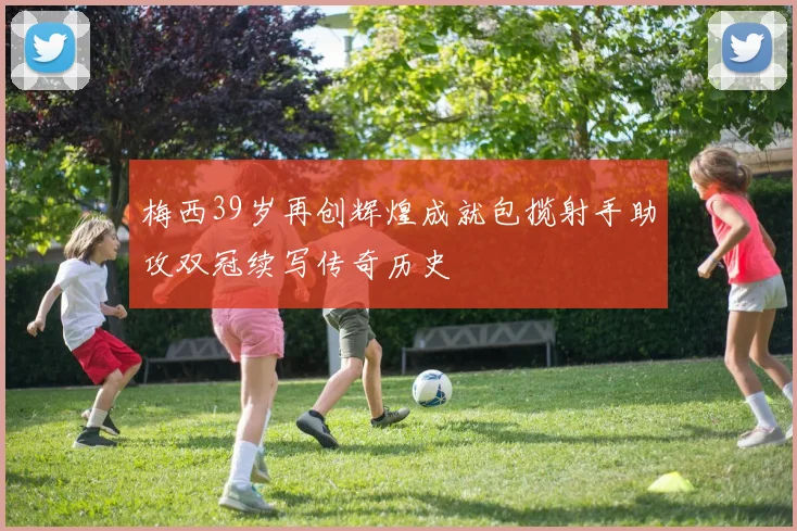 梅西39岁再创辉煌成就包揽射手助攻双冠续写传奇历史