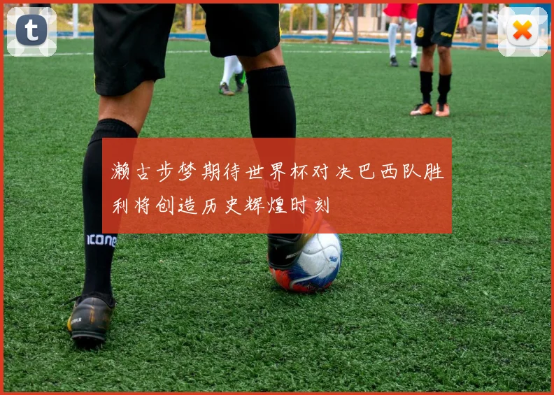濑古步梦期待世界杯对决巴西队胜利将创造历史辉煌时刻