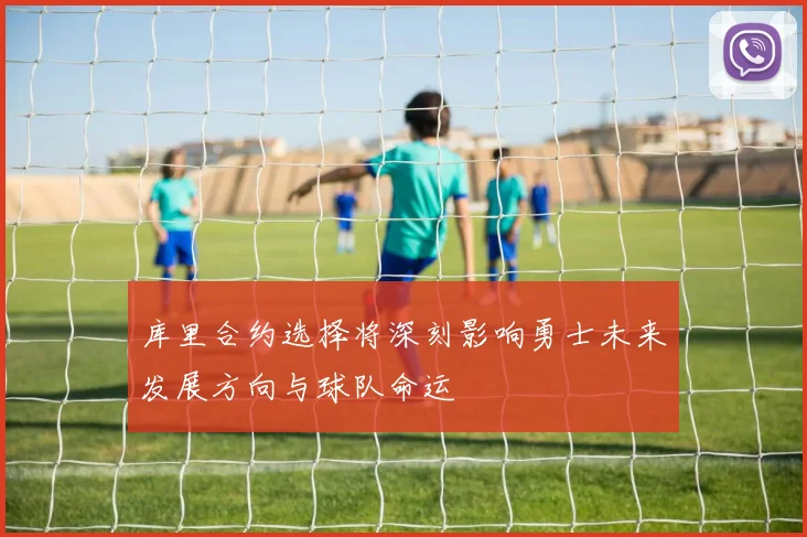 库里合约选择将深刻影响勇士未来发展方向与球队命运