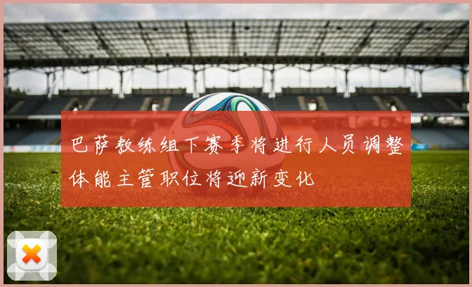 巴萨教练组下赛季将进行人员调整体能主管职位将迎新变化