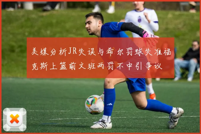 美媒分析JR失误与希尔罚球失准福克斯上篮前文班两罚不中引争议