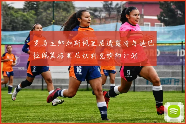 罗马主帅加斯佩里尼透露将与迪巴拉佩莱格里尼切利克续约计划