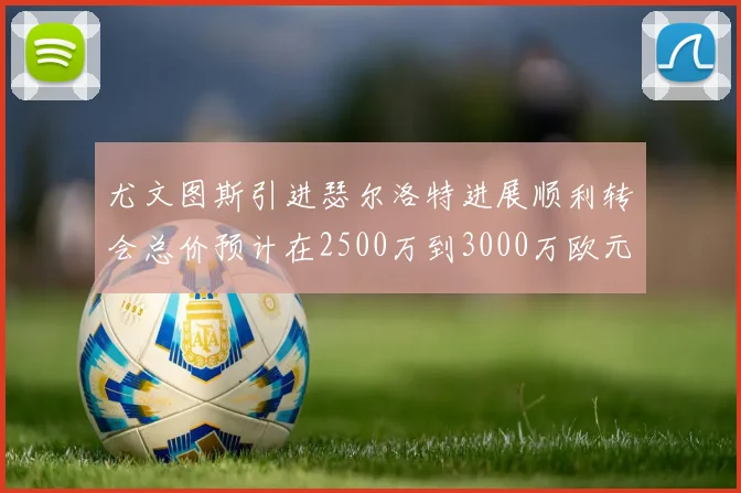 尤文图斯引进瑟尔洛特进展顺利转会总价预计在2500万到3000万欧元之间