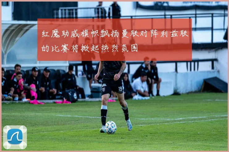 红魔助威旗帜飘扬曼联对阵利兹联的比赛将掀起热烈氛围