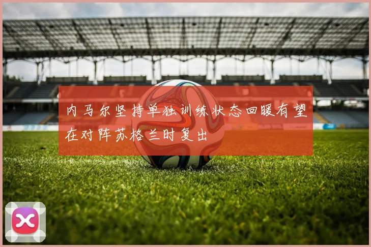 内马尔坚持单独训练状态回暖有望在对阵苏格兰时复出