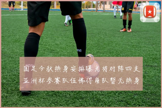 国足今秋热身安排曝光将对阵四支亚洲杯参赛队伍佛得角队暂无热身计划