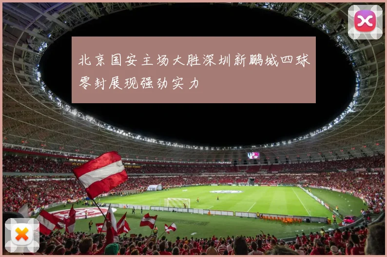 北京国安主场大胜深圳新鹏城四球零封展现强劲实力