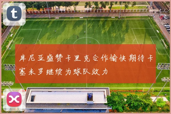 库尼亚盛赞卡里克合作愉快期待卡塞米罗继续为球队效力