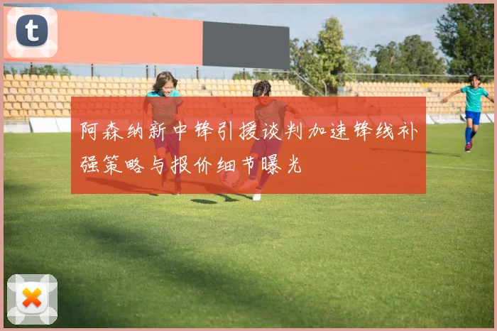 阿森纳新中锋引援谈判加速锋线补强策略与报价细节曝光