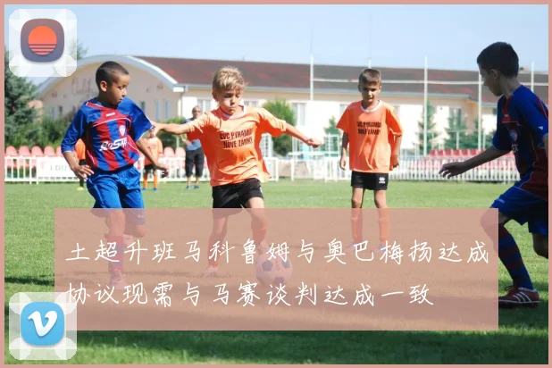 土超升班马科鲁姆与奥巴梅扬达成协议现需与马赛谈判达成一致